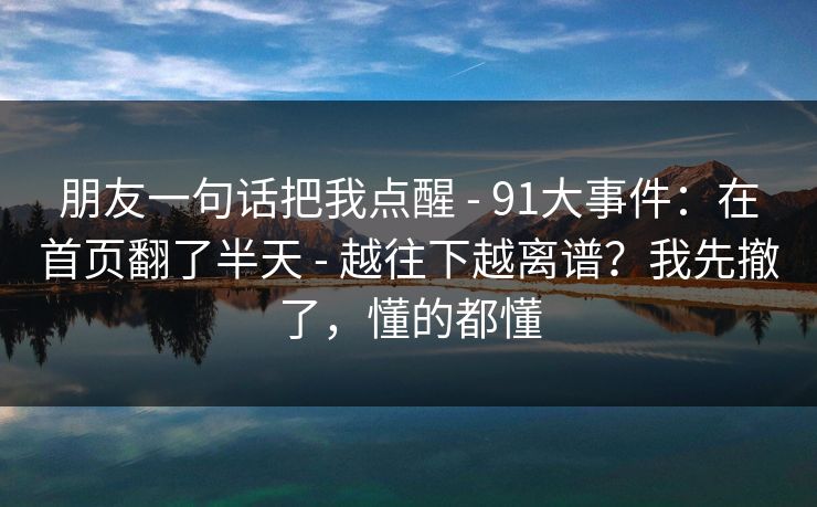 朋友一句话把我点醒 - 91大事件：在首页翻了半天 - 越往下越离谱？我先撤了，懂的都懂
