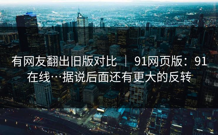 有网友翻出旧版对比 ｜ 91网页版：91在线…据说后面还有更大的反转