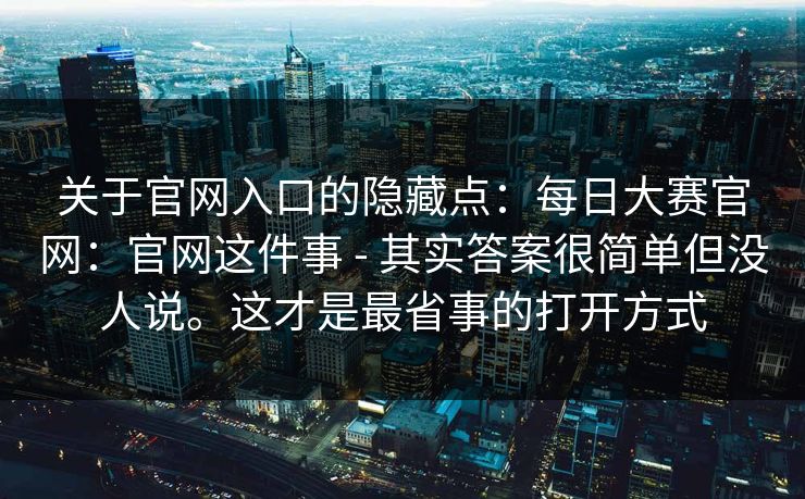 关于官网入口的隐藏点：每日大赛官网：官网这件事 - 其实答案很简单但没人说。这才是最省事的打开方式