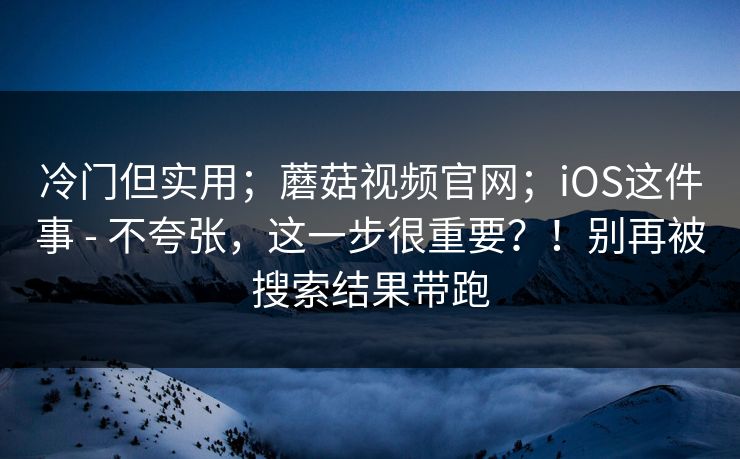 冷门但实用；蘑菇视频官网；iOS这件事 - 不夸张，这一步很重要？！别再被搜索结果带跑