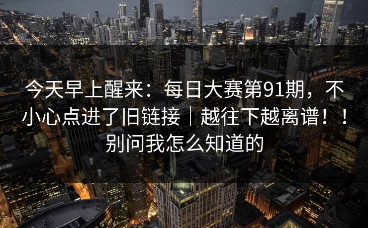 今天早上醒来：每日大赛第91期，不小心点进了旧链接｜越往下越离谱！！别问我怎么知道的
