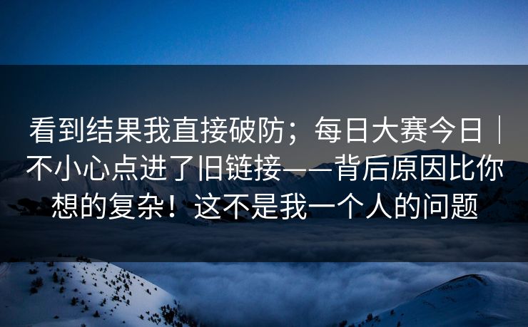 看到结果我直接破防；每日大赛今日｜不小心点进了旧链接——背后原因比你想的复杂！这不是我一个人的问题