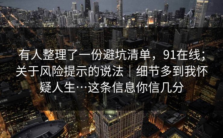有人整理了一份避坑清单，91在线；关于风险提示的说法｜细节多到我怀疑人生…这条信息你信几分