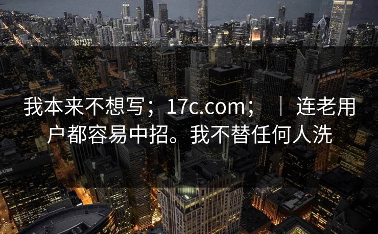 我本来不想写;17c.com; | 连老用户都容易中招。我不替任何人洗 我本来不想写;17c.com; | 连老用户都容易中招。我不替任何人洗