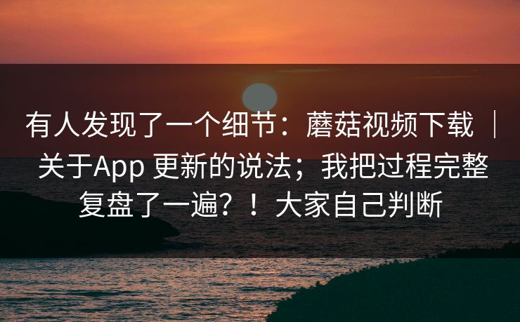 有人发现了一个细节：蘑菇视频下载 ｜ 关于App 更新的说法；我把过程完整复盘了一遍？！大家自己判断