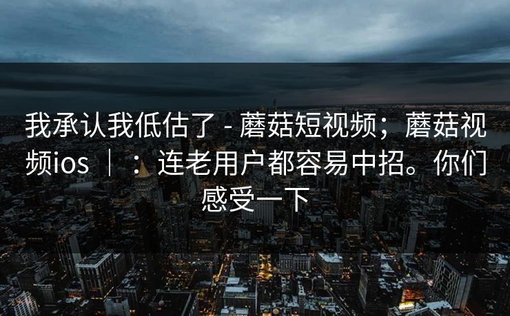 我承认我低估了 - 蘑菇短视频；蘑菇视频ios ｜ ：连老用户都容易中招。你们感受一下