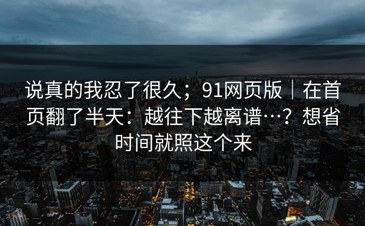 说真的我忍了很久;91网页版|在首页翻了半天:越往下越离谱…?想省时间就照这个来 说真的我忍了很久;91网页版|在首页翻了半天:越往下越离谱…?想省时间就照这个来