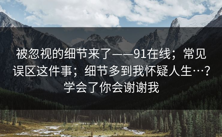 被忽视的细节来了——91在线；常见误区这件事；细节多到我怀疑人生…？学会了你会谢谢我
