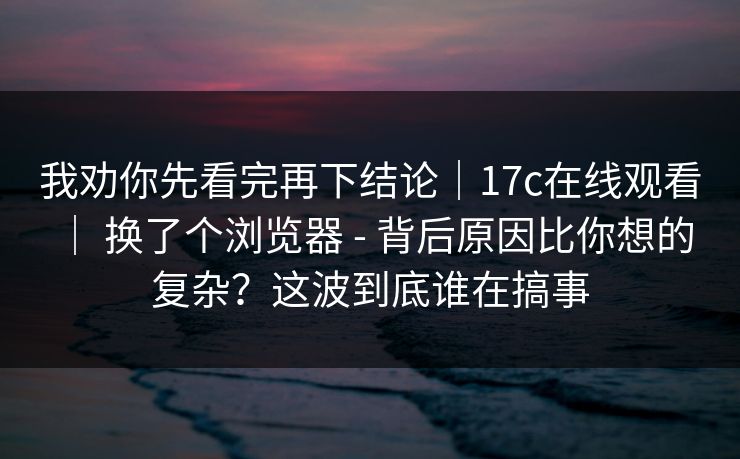 我劝你先看完再下结论｜17c在线观看 ｜ 换了个浏览器 - 背后原因比你想的复杂？这波到底谁在搞事