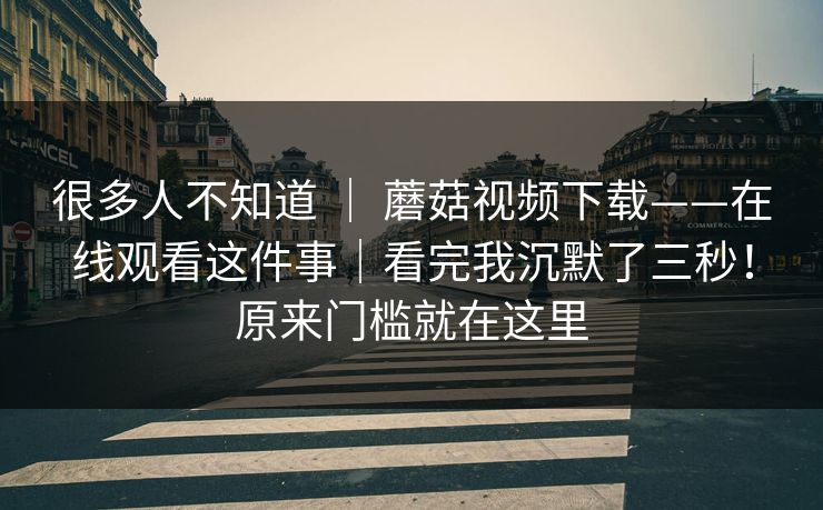 很多人不知道 | 蘑菇视频下载——在线观看这件事|看完我沉默了三秒!原来门槛就在这里 很多人不知道 | 蘑菇视频下载——在线观看这件事|看完我沉默了三秒!原来门槛就在这里
