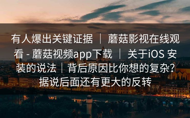 有人爆出关键证据 | 蘑菇影视在线观看 - 蘑菇视频app下载 | 关于iOS 安装的说法|背后原因比你想的复杂?据说后面还有更大的反转 有人爆出关键证据 | 蘑菇影视在线观看 - 蘑菇视频app下载 | 关于iOS 安装的说法|背后原因比你想的复杂?据说后面还有更大的反转