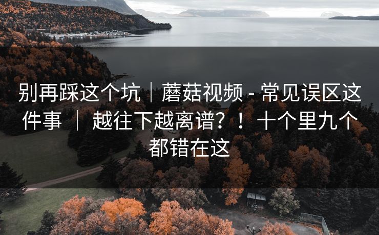 别再踩这个坑|蘑菇视频 - 常见误区这件事 | 越往下越离谱?!十个里九个都错在这 别再踩这个坑|蘑菇视频 - 常见误区这件事 | 越往下越离谱?!十个里九个都错在这