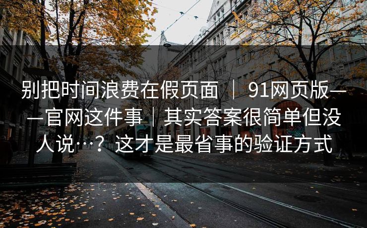 别把时间浪费在假页面 | 91网页版——官网这件事|其实答案很简单但没人说…?这才是最省事的验证方式 别把时间浪费在假页面 | 91网页版——官网这件事|其实答案很简单但没人说…?这才是最省事的验证方式