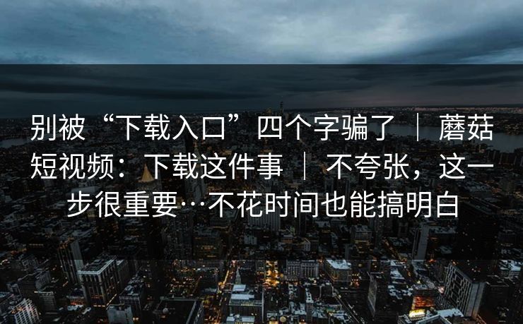 别被“下载入口”四个字骗了 | 蘑菇短视频:下载这件事 | 不夸张,这一步很重要…不花时间也能搞明白 别被“下载入口”四个字骗了 | 蘑菇短视频:下载这件事 | 不夸张,这一步很重要…不花时间也能搞明白