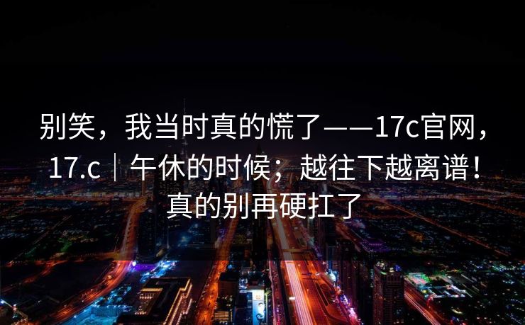 别笑，我当时真的慌了——17c官网，17.c｜午休的时候；越往下越离谱！真的别再硬扛了