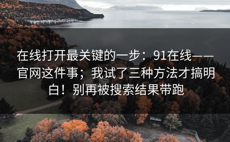 在线打开最关键的一步：91在线——官网这件事；我试了三种方法才搞明白！别再被搜索结果带跑