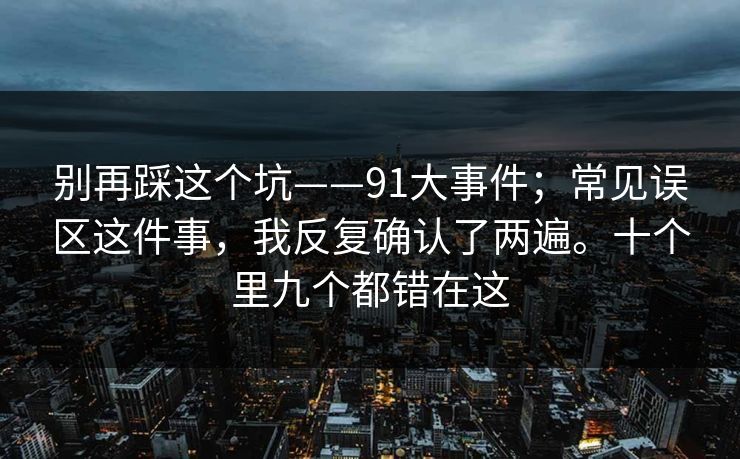 别再踩这个坑——91大事件；常见误区这件事，我反复确认了两遍。十个里九个都错在这