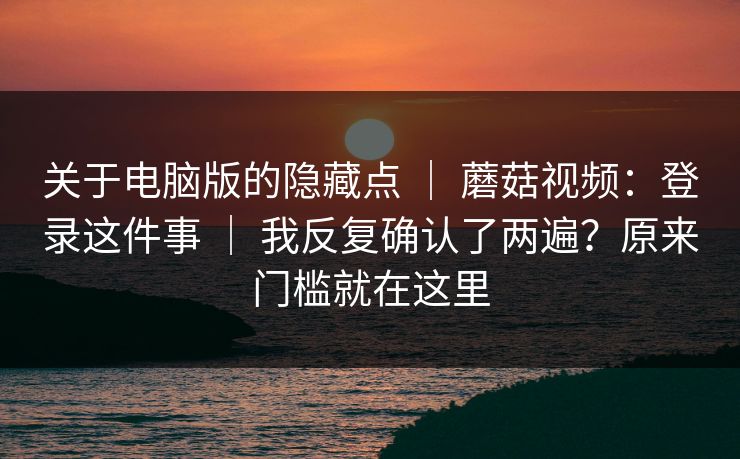 关于电脑版的隐藏点 | 蘑菇视频:登录这件事 | 我反复确认了两遍?原来门槛就在这里 关于电脑版的隐藏点 | 蘑菇视频:登录这件事 | 我反复确认了两遍?原来门槛就在这里