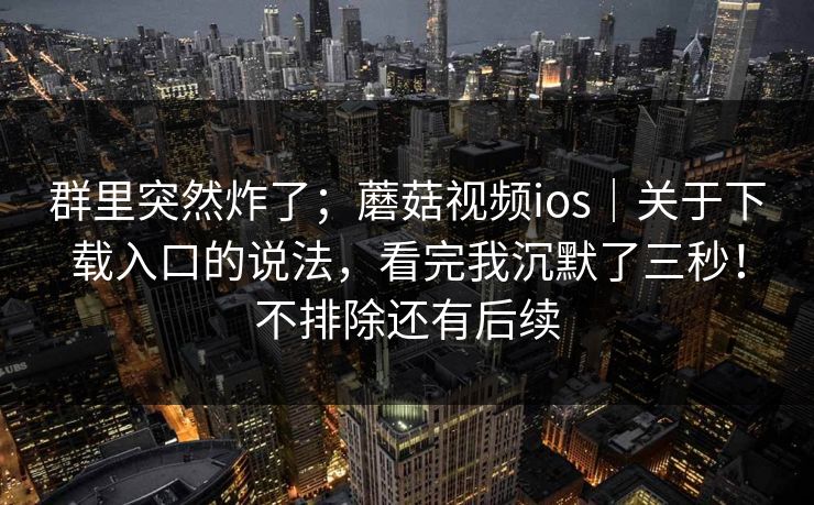 群里突然炸了;蘑菇视频ios|关于下载入口的说法,看完我沉默了三秒!不排除还有后续 群里突然炸了;蘑菇视频ios|关于下载入口的说法,看完我沉默了三秒!不排除还有后续