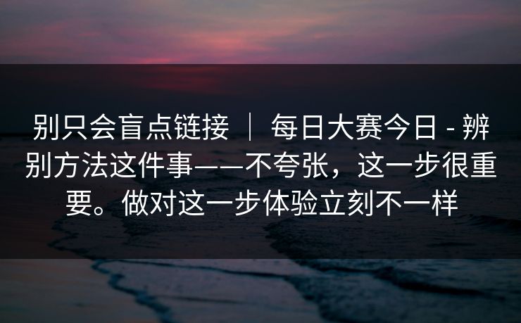 别只会盲点链接 | 每日大赛今日 - 辨别方法这件事——不夸张,这一步很重要。做对这一步体验立刻不一样 别只会盲点链接 | 每日大赛今日 - 辨别方法这件事——不夸张,这一步很重要。做对这一步体验立刻不一样