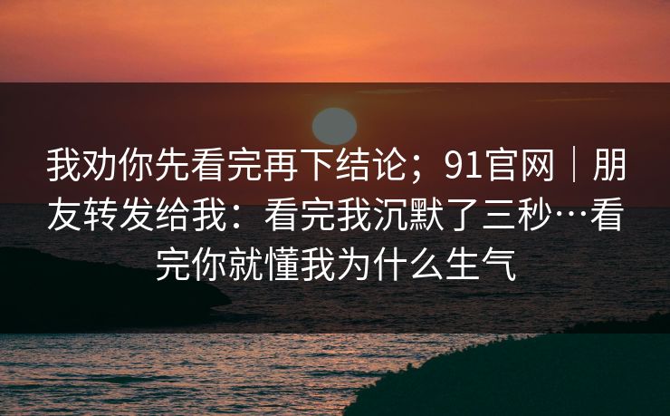 我劝你先看完再下结论;91官网|朋友转发给我:看完我沉默了三秒…看完你就懂我为什么生气 我劝你先看完再下结论;91官网|朋友转发给我:看完我沉默了三秒…看完你就懂我为什么生气