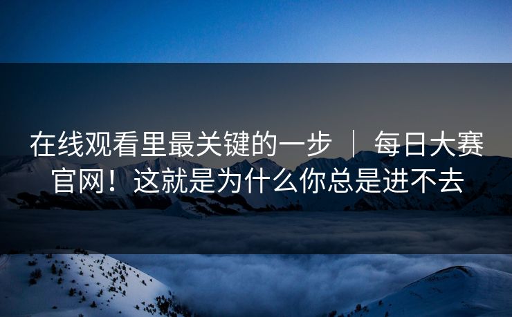 在线观看里最关键的一步 ｜ 每日大赛官网！这就是为什么你总是进不去