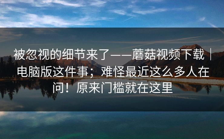 被忽视的细节来了——蘑菇视频下载|电脑版这件事;难怪最近这么多人在问!原来门槛就在这里 被忽视的细节来了——蘑菇视频下载|电脑版这件事;难怪最近这么多人在问!原来门槛就在这里