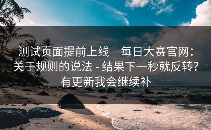 测试页面提前上线|每日大赛官网:关于规则的说法 - 结果下一秒就反转?有更新我会继续补 测试页面提前上线|每日大赛官网:关于规则的说法 - 结果下一秒就反转?有更新我会继续补