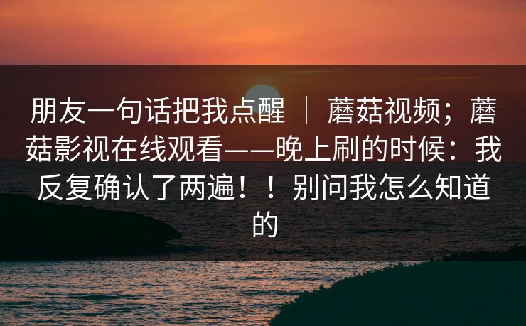 朋友一句话把我点醒 | 蘑菇视频;蘑菇影视在线观看——晚上刷的时候:我反复确认了两遍!!别问我怎么知道的 朋友一句话把我点醒 | 蘑菇视频;蘑菇影视在线观看——晚上刷的时候:我反复确认了两遍!!别问我怎么知道的