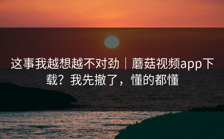 这事我越想越不对劲|蘑菇视频app下载?我先撤了,懂的都懂 这事我越想越不对劲|蘑菇视频app下载?我先撤了,懂的都懂