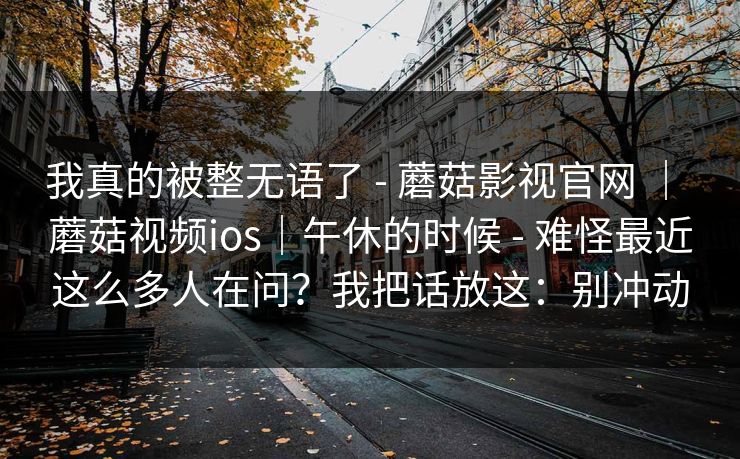 我真的被整无语了 - 蘑菇影视官网 | 蘑菇视频ios|午休的时候 - 难怪最近这么多人在问?我把话放这:别冲动 我真的被整无语了 - 蘑菇影视官网 | 蘑菇视频ios|午休的时候 - 难怪最近这么多人在问?我把话放这:别冲动