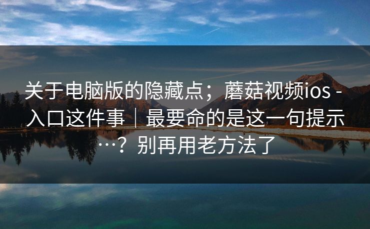 关于电脑版的隐藏点;蘑菇视频ios - 入口这件事|最要命的是这一句提示…?别再用老方法了 关于电脑版的隐藏点;蘑菇视频ios - 入口这件事|最要命的是这一句提示…?别再用老方法了