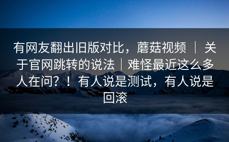 有网友翻出旧版对比,蘑菇视频 | 关于官网跳转的说法|难怪最近这么多人在问?!有人说是测试,有人说是回滚 有网友翻出旧版对比,蘑菇视频 | 关于官网跳转的说法|难怪最近这么多人在问?!有人说是测试,有人说是回滚