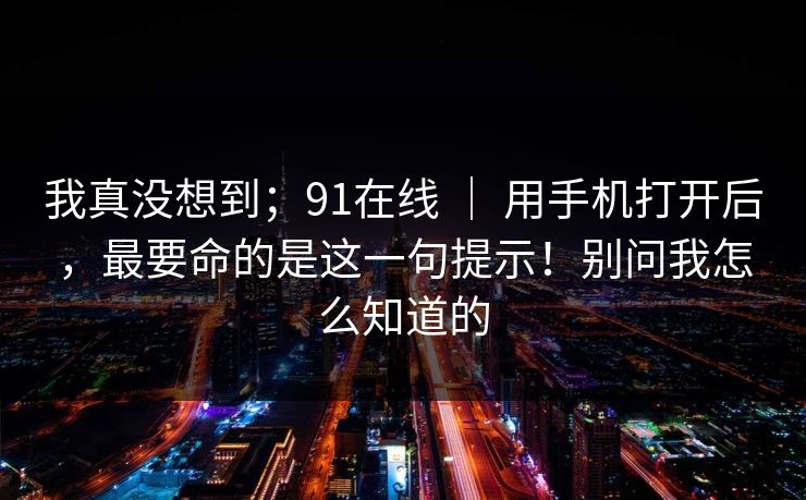 我真没想到;91在线 | 用手机打开后,最要命的是这一句提示!别问我怎么知道的 我真没想到;91在线 | 用手机打开后,最要命的是这一句提示!别问我怎么知道的