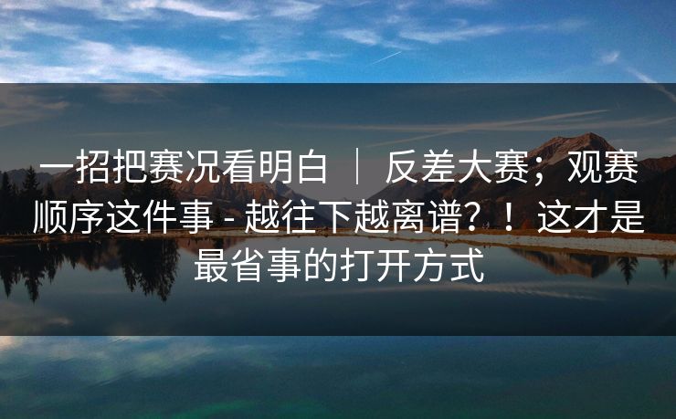 一招把赛况看明白 | 反差大赛;观赛顺序这件事 - 越往下越离谱?!这才是最省事的打开方式 一招把赛况看明白 | 反差大赛;观赛顺序这件事 - 越往下越离谱?!这才是最省事的打开方式