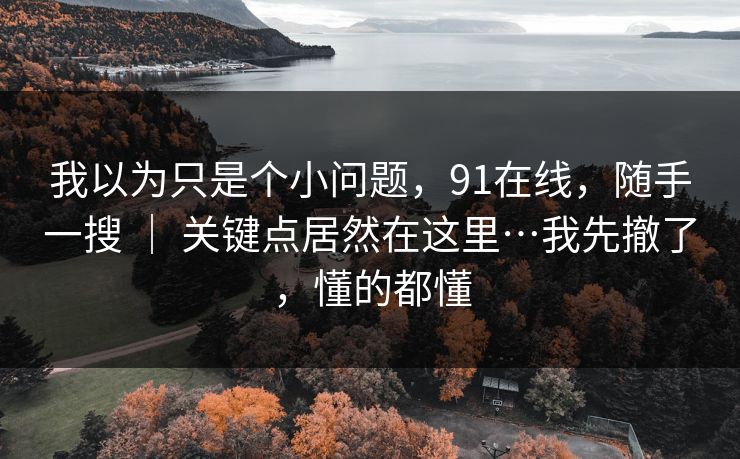 我以为只是个小问题,91在线,随手一搜 | 关键点居然在这里…我先撤了,懂的都懂 我以为只是个小问题,91在线,随手一搜 | 关键点居然在这里…我先撤了,懂的都懂