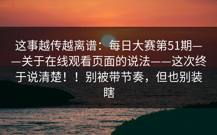 这事越传越离谱:每日大赛第51期——关于在线观看页面的说法——这次终于说清楚!!别被带节奏,但也别装瞎 这事越传越离谱:每日大赛第51期——关于在线观看页面的说法——这次终于说清楚!!别被带节奏,但也别装瞎