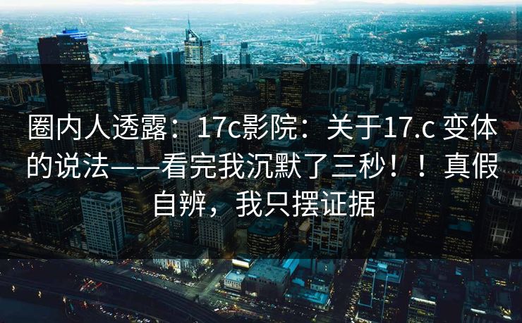 圈内人透露:17c影院:关于17.c 变体的说法——看完我沉默了三秒!!真假自辨,我只摆证据 圈内人透露:17c影院:关于17.c 变体的说法——看完我沉默了三秒!!真假自辨,我只摆证据