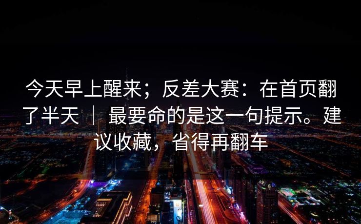 今天早上醒来;反差大赛:在首页翻了半天 | 最要命的是这一句提示。建议收藏,省得再翻车 今天早上醒来;反差大赛:在首页翻了半天 | 最要命的是这一句提示。建议收藏,省得再翻车