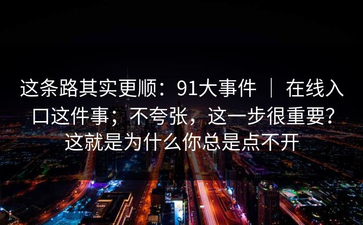 这条路其实更顺：91大事件 ｜ 在线入口这件事；不夸张，这一步很重要？这就是为什么你总是点不开
