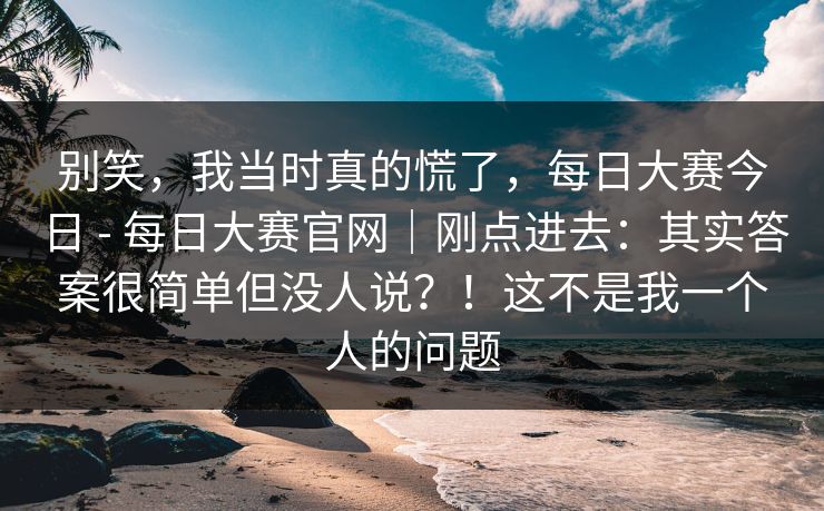 别笑,我当时真的慌了,每日大赛今日 - 每日大赛官网|刚点进去:其实答案很简单但没人说?!这不是我一个人的问题 别笑,我当时真的慌了,每日大赛今日 - 每日大赛官网|刚点进去:其实答案很简单但没人说?!这不是我一个人的问题