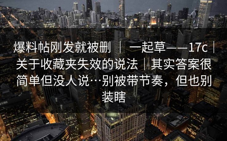 爆料帖刚发就被删 | 一起草——17c|关于收藏夹失效的说法|其实答案很简单但没人说…别被带节奏,但也别装瞎 爆料帖刚发就被删 | 一起草——17c|关于收藏夹失效的说法|其实答案很简单但没人说…别被带节奏,但也别装瞎