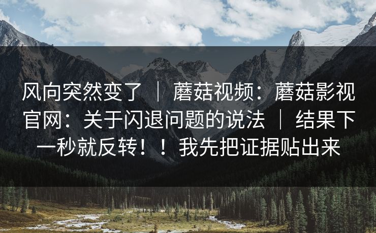 风向突然变了 | 蘑菇视频:蘑菇影视官网:关于闪退问题的说法 | 结果下一秒就反转!!我先把证据贴出来 风向突然变了 | 蘑菇视频:蘑菇影视官网:关于闪退问题的说法 | 结果下一秒就反转!!我先把证据贴出来