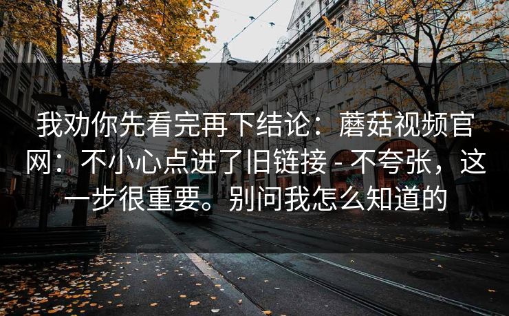 我劝你先看完再下结论:蘑菇视频官网:不小心点进了旧链接 - 不夸张,这一步很重要。别问我怎么知道的 我劝你先看完再下结论:蘑菇视频官网:不小心点进了旧链接 - 不夸张,这一步很重要。别问我怎么知道的