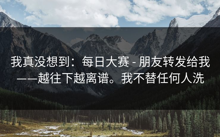 我真没想到:每日大赛 - 朋友转发给我——越往下越离谱。我不替任何人洗 我真没想到:每日大赛 - 朋友转发给我——越往下越离谱。我不替任何人洗